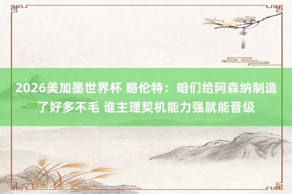 2026美加墨世界杯 略伦特：咱们给阿森纳制造了好多不毛 谁主理契机能力强就能晋级