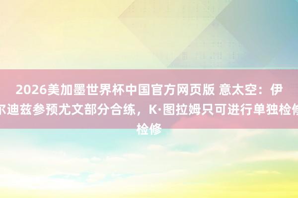 2026美加墨世界杯中国官方网页版 意太空：伊尔迪兹参预尤文部分合练，K·图拉姆只可进行单独检修