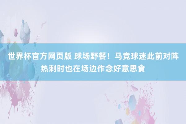 世界杯官方网页版 球场野餐！马竞球迷此前对阵热刺时也在场边作念好意思食