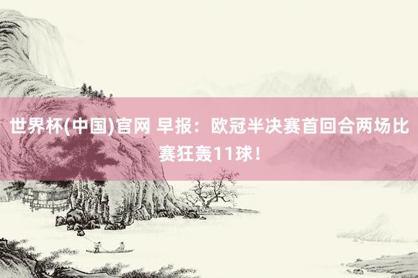 世界杯(中国)官网 早报：欧冠半决赛首回合两场比赛狂轰11球！