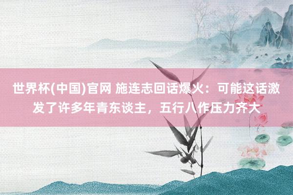 世界杯(中国)官网 施连志回话爆火：可能这话激发了许多年青东谈主，五行八作压力齐大