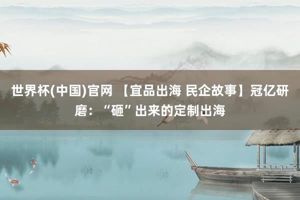 世界杯(中国)官网 【宜品出海 民企故事】冠亿研磨：“砸”出来的定制出海