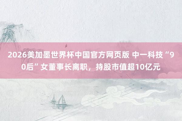 2026美加墨世界杯中国官方网页版 中一科技“90后”女董事长离职，持股市值超10亿元