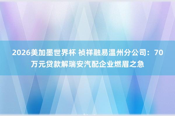 2026美加墨世界杯 祯祥融易温州分公司：70万元贷款解瑞安汽配企业燃眉之急
