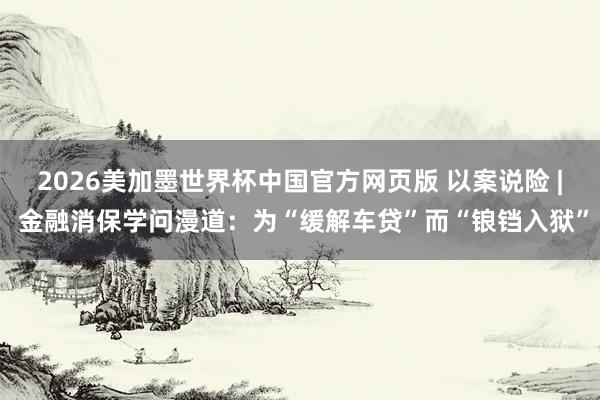 2026美加墨世界杯中国官方网页版 以案说险 | 金融消保学问漫道：为“缓解车贷”而“锒铛入狱”