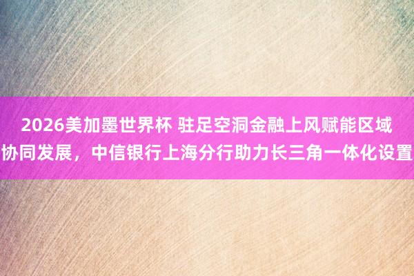 2026美加墨世界杯 驻足空洞金融上风赋能区域协同发展，中信银行上海分行助力长三角一体化设置