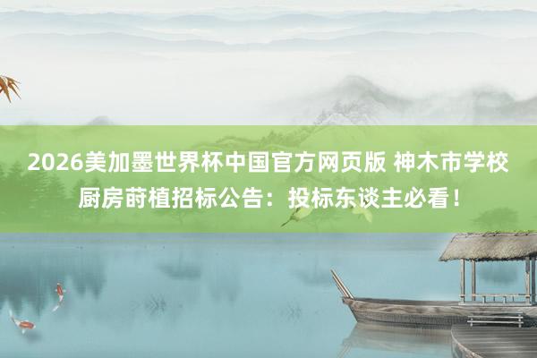 2026美加墨世界杯中国官方网页版 神木市学校厨房莳植招标公告：投标东谈主必看！