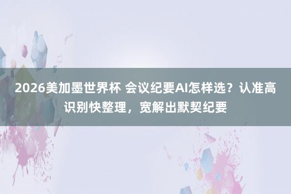 2026美加墨世界杯 会议纪要AI怎样选？认准高识别快整理，宽解出默契纪要