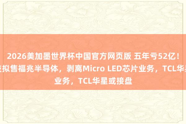 2026美加墨世界杯中国官方网页版 五年亏52亿！华映科技拟售福兆半导体，剥离Micro LED芯片业务，TCL华星或接盘