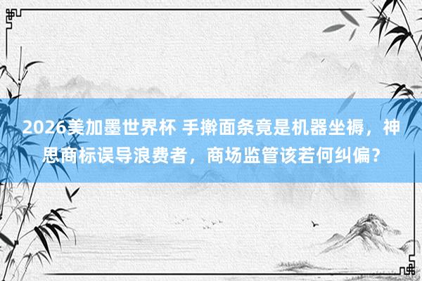 2026美加墨世界杯 手擀面条竟是机器坐褥，神思商标误导浪费者，商场监管该若何纠偏？