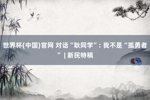 世界杯(中国)官网 对话“耿同学”: 我不是“孤勇者” | 新民特稿