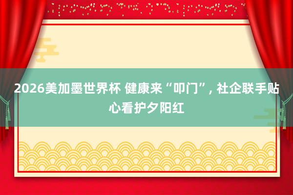 2026美加墨世界杯 健康来“叩门”， 社企联手贴心看护夕阳红
