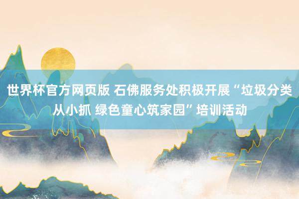 世界杯官方网页版 石佛服务处积极开展“垃圾分类从小抓 绿色童心筑家园”培训活动
