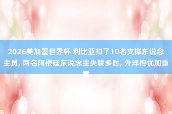2026美加墨世界杯 利比亚扣了10名支撑东说念主员， 两名阿根廷东说念主失联多时， 外洋担忧加重