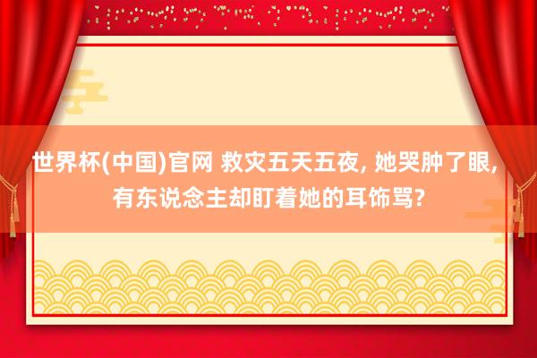 世界杯(中国)官网 救灾五天五夜， 她哭肿了眼， 有东说念主却盯着她的耳饰骂?