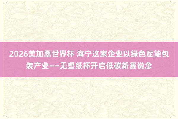 2026美加墨世界杯 海宁这家企业以绿色赋能包装产业——无塑纸杯开启低碳新赛说念