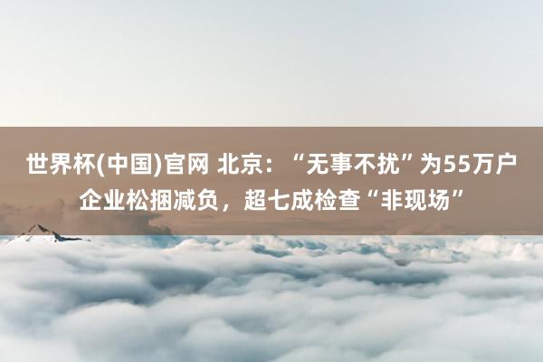 世界杯(中国)官网 北京：“无事不扰”为55万户企业松捆减负，超七成检查“非现场”