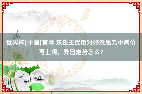 世界杯(中国)官网 东谈主民币对好意思元中间价再上调，异日走势怎么？