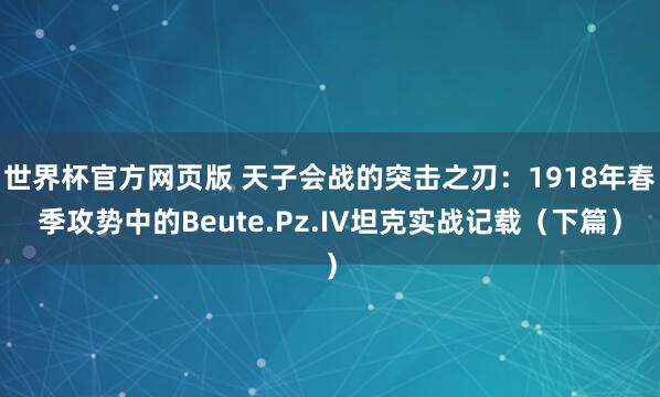世界杯官方网页版 天子会战的突击之刃：1918年春季攻势中的Beute.Pz.IV坦克实战记载（下篇）