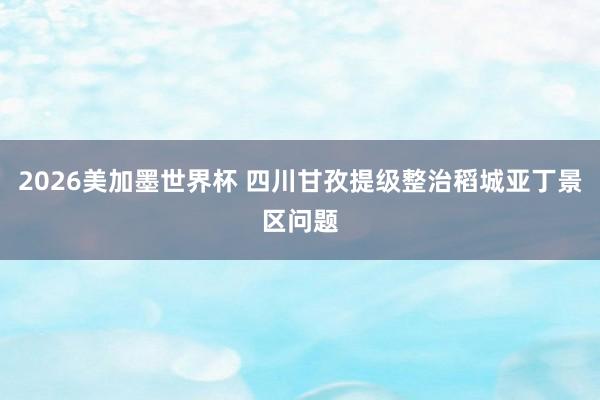 2026美加墨世界杯 四川甘孜提级整治稻城亚丁景区问题