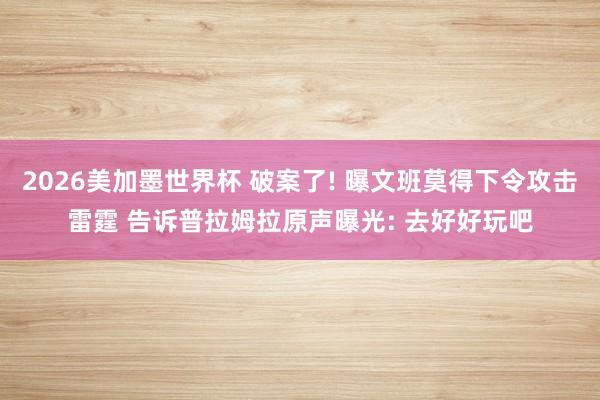 2026美加墨世界杯 破案了! 曝文班莫得下令攻击雷霆 告诉普拉姆拉原声曝光: 去好好玩吧