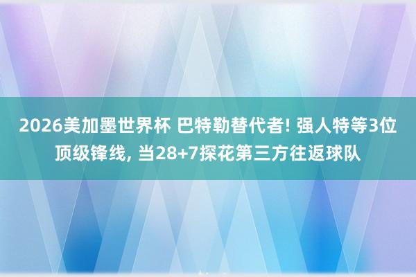 2026美加墨世界杯 巴特勒替代者! 强人特等3位顶级锋线， 当28+7探花第三方往返球队