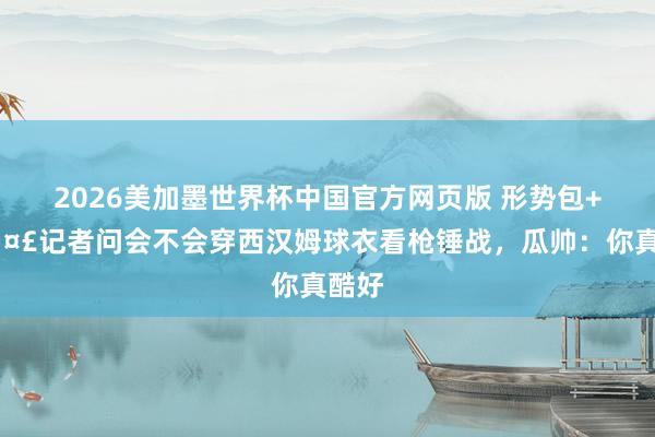 2026美加墨世界杯中国官方网页版 形势包+1🤣记者问会不会穿西汉姆球衣看枪锤战，瓜帅：你真酷好