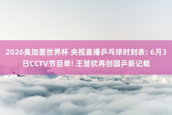 2026美加墨世界杯 央视直播乒乓球时刻表: 6月3日CCTV节目单! 王楚钦再创国乒新记载