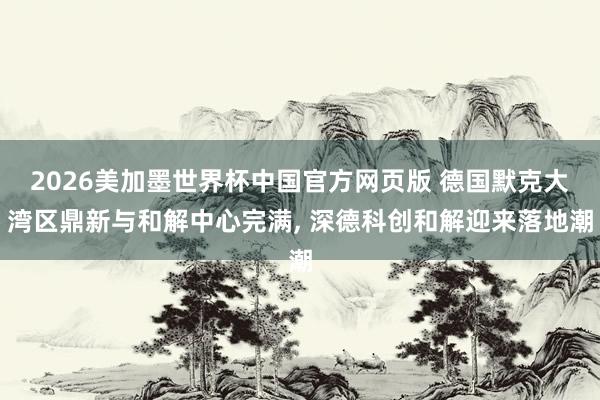 2026美加墨世界杯中国官方网页版 德国默克大湾区鼎新与和解中心完满, 深德科创