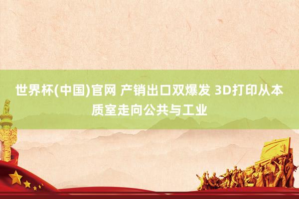 世界杯(中国)官网 产销出口双爆发 3D打印从本质室走向公共与工业