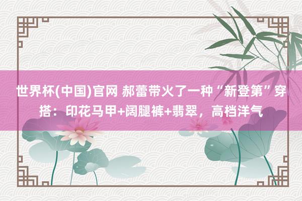 世界杯(中国)官网 郝蕾带火了一种“新登第”穿搭：印花马甲+阔腿裤+翡翠，高档洋气