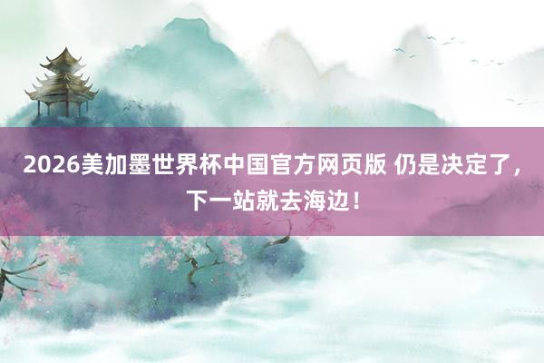 2026美加墨世界杯中国官方网页版 仍是决定了，下一站就去海边！