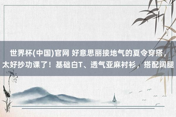 世界杯(中国)官网 好意思丽接地气的夏令穿搭，太好抄功课了！基础白T、透气亚麻衬衫，搭配阔腿