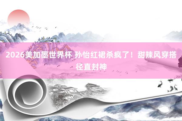 2026美加墨世界杯 孙怡红裙杀疯了！甜辣风穿搭径直封神