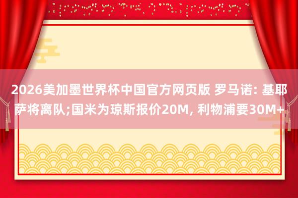 2026美加墨世界杯中国官方网页版 罗马诺: 基耶萨将离队;国米为琼斯报价20M， 利物浦要30M+
