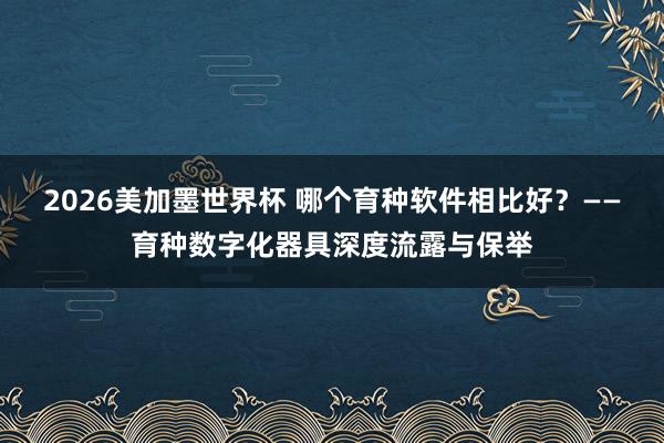 2026美加墨世界杯 哪个育种软件相比好？——育种数字化器具深度流露与保举