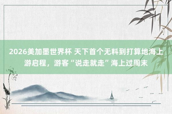 2026美加墨世界杯 天下首个无料到打算地海上游启程，游客“说走就走”海上过周末