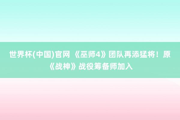 世界杯(中国)官网 《巫师4》团队再添猛将！原《战神》战役筹备师加入