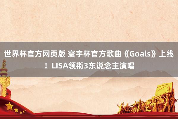 世界杯官方网页版 寰宇杯官方歌曲《Goals》上线！LISA领衔3东说念主演唱