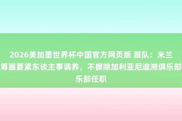 2026美加墨世界杯中国官方网页版 跟队：米兰高层筹画要紧东谈主事调养，不摒除加利亚尼追溯俱乐部任职