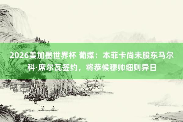 2026美加墨世界杯 葡媒：本菲卡尚未股东马尔科·席尔瓦签约，将恭候穆帅细则异日