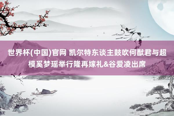 世界杯(中国)官网 凯尔特东谈主鼓吹何猷君与超模奚梦瑶举行隆再嫁礼&谷爱凌出席