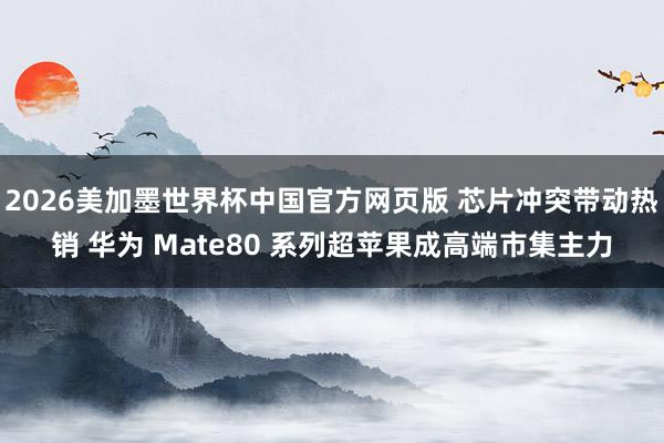 2026美加墨世界杯中国官方网页版 芯片冲突带动热销 华为 Mate80 系列超苹果成高端市集主力