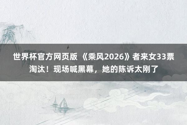 世界杯官方网页版 《乘风2026》者来女33票淘汰！现场喊黑幕，她的陈诉太刚了