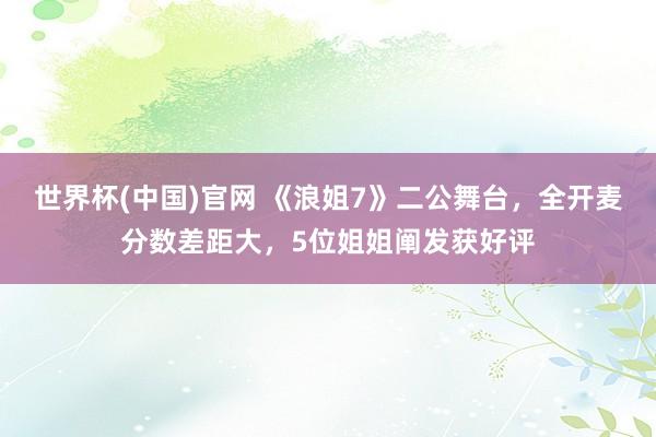 世界杯(中国)官网 《浪姐7》二公舞台，全开麦分数差距大，5位姐姐阐发获好评