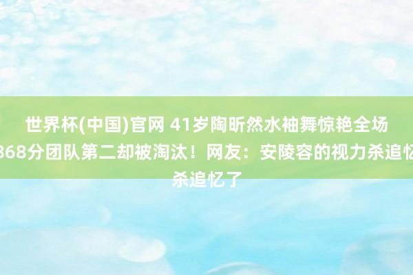 世界杯(中国)官网 41岁陶昕然水袖舞惊艳全场，868分团队第二却被淘汰！网友：安陵容的视力杀追忆了