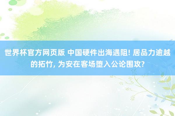 世界杯官方网页版 中国硬件出海遇阻! 居品力逾越的拓竹, 为安在客场堕入公论围攻?