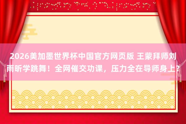 2026美加墨世界杯中国官方网页版 王蒙拜师刘雨昕学跳舞！全网催交功课，压力全在导师身上？