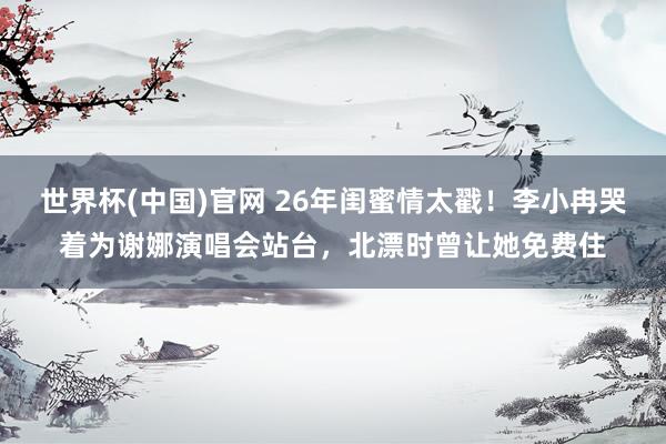 世界杯(中国)官网 26年闺蜜情太戳！李小冉哭着为谢娜演唱会站台，北漂时曾让她免费住