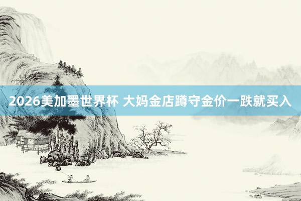 2026美加墨世界杯 大妈金店蹲守金价一跌就买入
